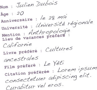 Nom : Julien Dubois
Âge : 20
Anniversaire : le 28 mai
Université : Université régionale
Mention : Anthropologie
Lieu de vacances préféré : Californie
Livre préféré : Cultures ancestrales
Film préféré : Le Yéti
Citation préférée : Lorem ipsum consectetuer adipiscing elit. Curabitur vel eros.