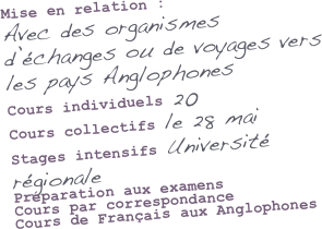 Mise en relation :
Avec des organismes d’échanges ou de voyages vers les pays Anglophones
Cours individuels 20
Cours collectifs le 28 mai
Stages intensifs Université régionale
Préparation aux examens
Cours par correspondance
Cours de Français aux Anglophones


